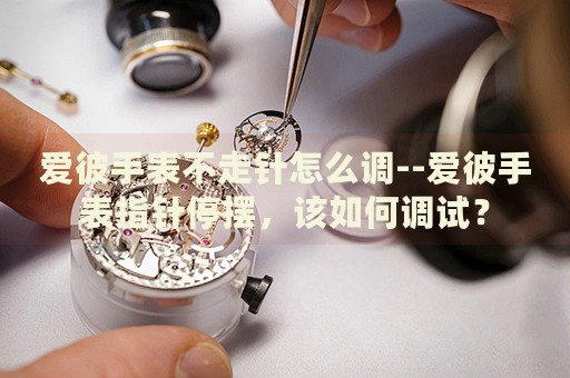 爱彼手表不走针怎么调--爱彼手表指针停摆，该如何调试？