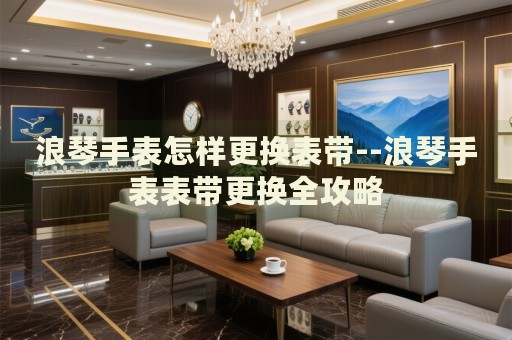 浪琴手表怎样更换表带--浪琴手表表带更换全攻略