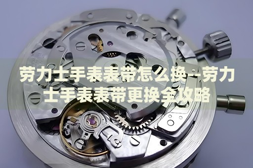 劳力士手表表带怎么换--劳力士手表表带更换全攻略