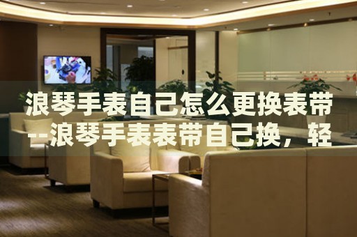 浪琴手表自己怎么更换表带--浪琴手表表带自己换，轻松搞定！