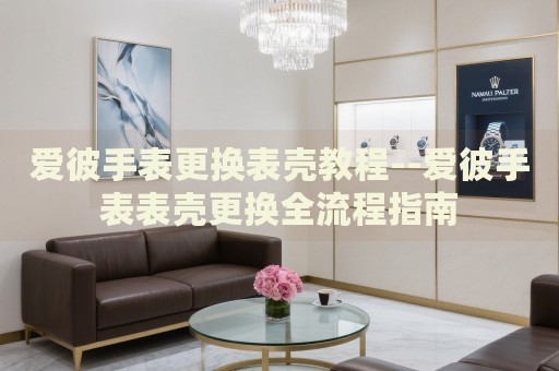 爱彼手表更换表壳教程--爱彼手表表壳更换全流程指南